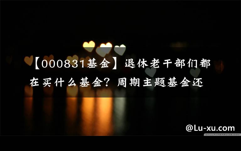 【000831基金】退休老干部们都在买什么基金？周期主题基金还能买吗？