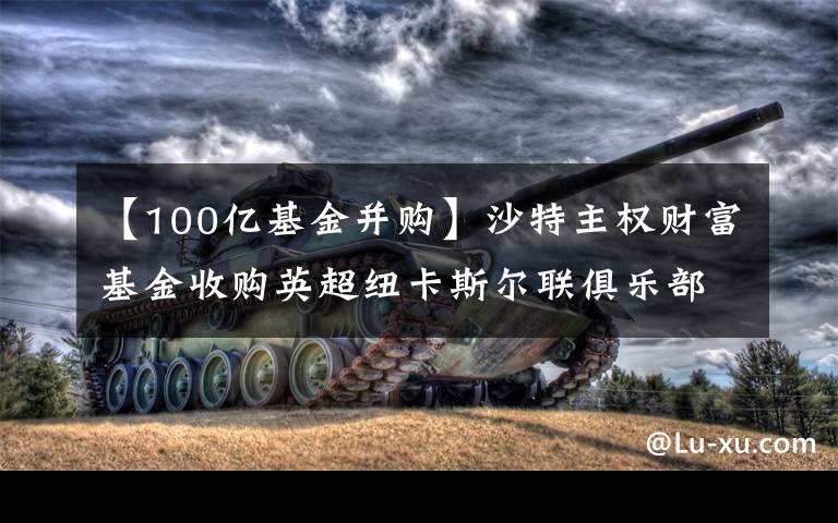 【100亿基金并购】沙特主权财富基金收购英超纽卡斯尔联俱乐部