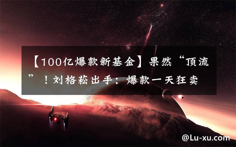 【100亿爆款新基金】果然“顶流”！刘格菘出手：爆款一天狂卖超100亿！刚刚宣布：提前结束募集