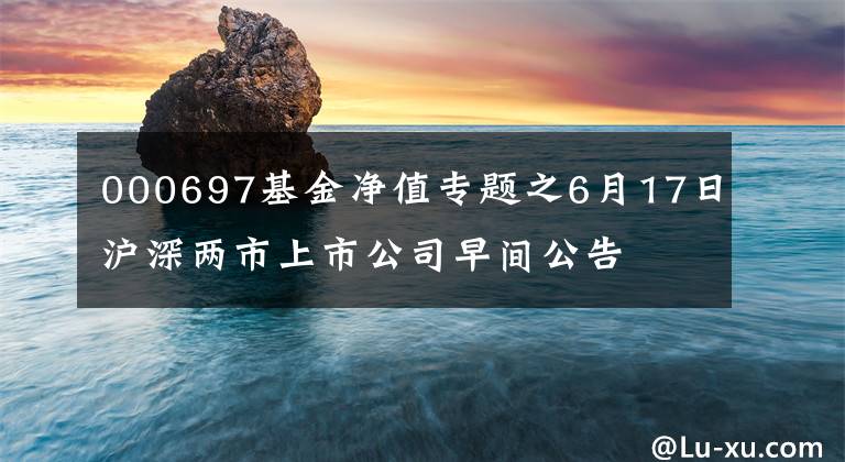 000697基金净值专题之6月17日沪深两市上市公司早间公告