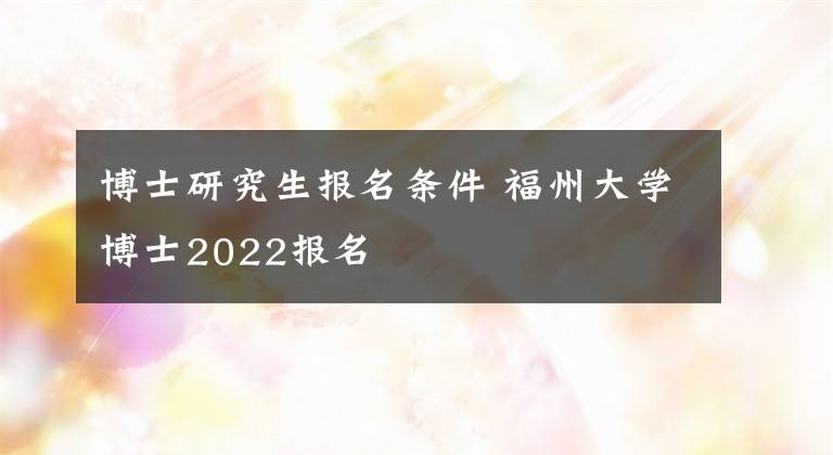 博士研究生报名条件 福州大学博士2022报名