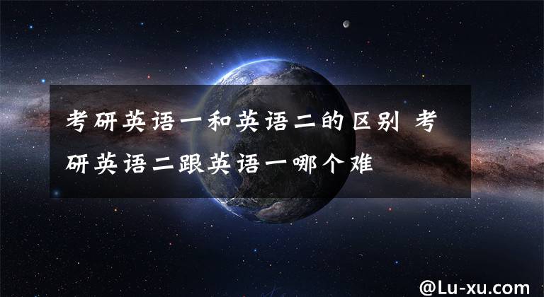 考研英语一和英语二的区别 考研英语二跟英语一哪个难