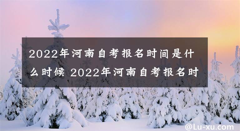 2022年河南自考报名时间是什么时候 2022年河南自考报名时间和考试时间
