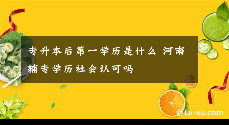专升本后第一学历是什么 河南辅专学历社会认可吗