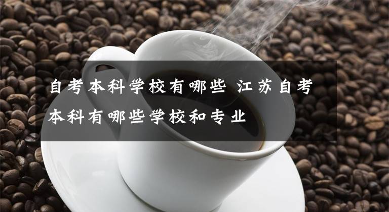 自考本科学校有哪些 江苏自考本科有哪些学校和专业