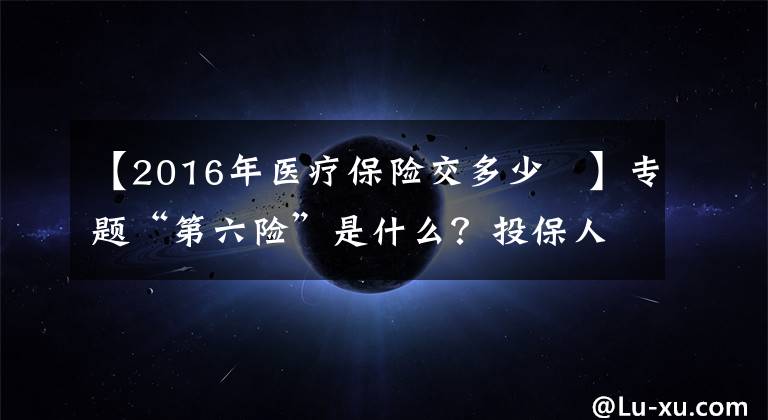 【2016年医疗保险交多少	】专题“第六险”是什么？投保人能得到哪些保障？了解一下