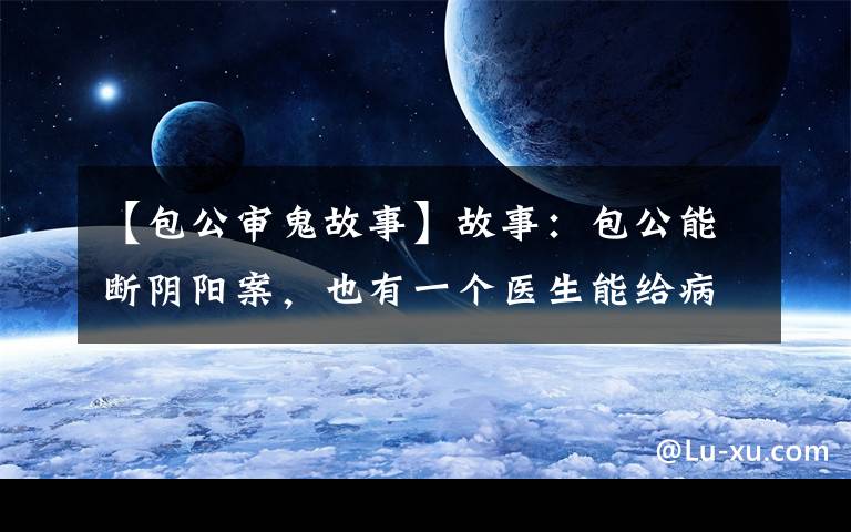 【包公审鬼故事】故事：包公能断阴阳案，也有一个医生能给病鬼看病，奇矣