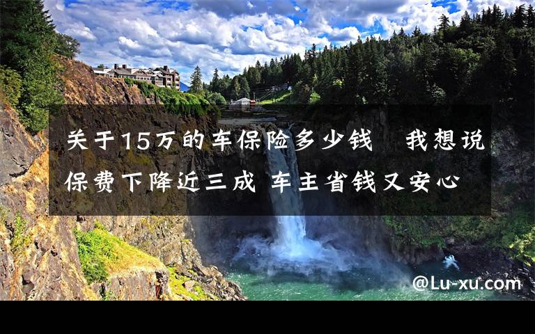 关于15万的车保险多少钱 我想说保费下降近三成 车主省钱又安心