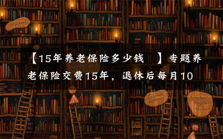 【15年养老保险多少钱 】专题养老保险交费15年，退休后每月1000元左右，还会有哪些待遇？