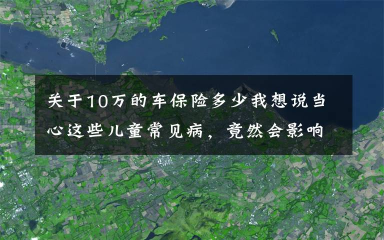 关于10万的车保险多少我想说当心这些儿童常见病，竟然会影响买保险？少儿投保指南来了