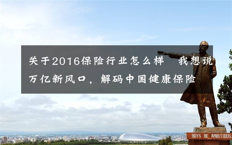 关于2016保险行业怎么样	我想说万亿新风口，解码中国健康保险产业发展现状与投资特征