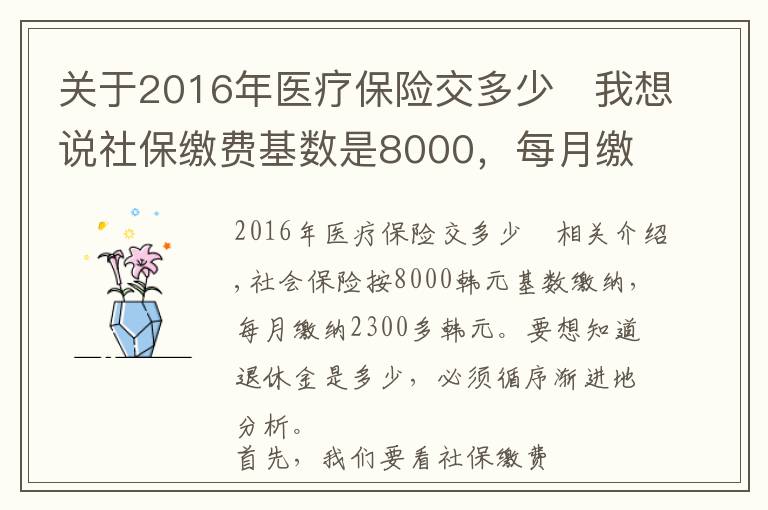 关于2016年医疗保险交多少	我想说社保缴费基数是8000，每月缴费2300多元，退休养老金能领多少？