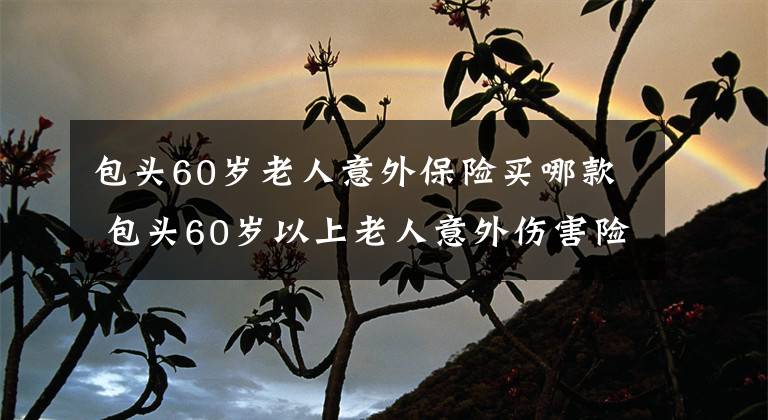 包头60岁老人意外保险买哪款 包头60岁以上老人意外伤害险