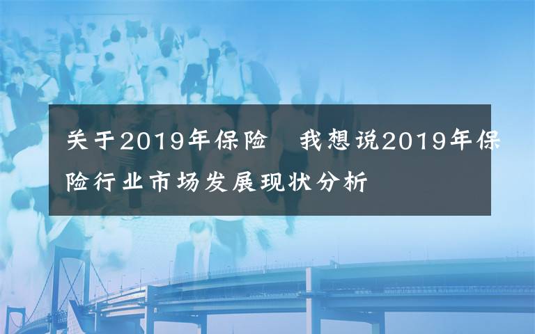 关于2019年保险 我想说2019年保险行业市场发展现状分析