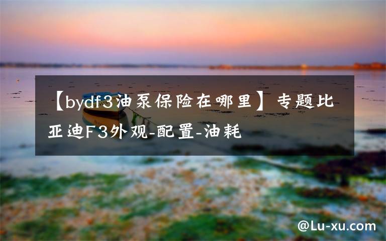 【bydf3油泵保险在哪里】专题比亚迪F3外观-配置-油耗