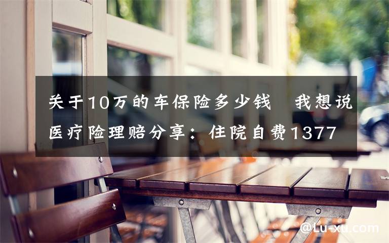 关于10万的车保险多少钱 我想说医疗险理赔分享：住院自费13773元，乐健一生全部报销