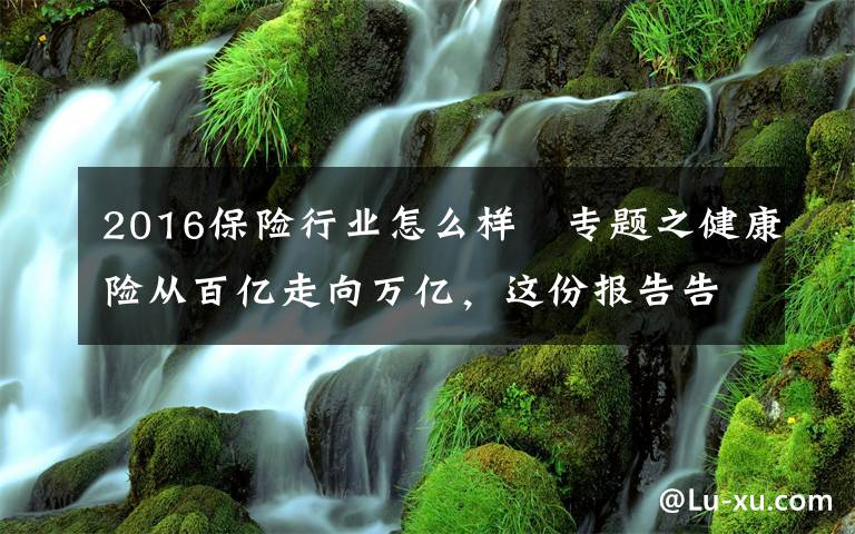 2016保险行业怎么样 专题之健康险从百亿走向万亿，这份报告告诉你专业化道路如何引领行业走向3.0时代