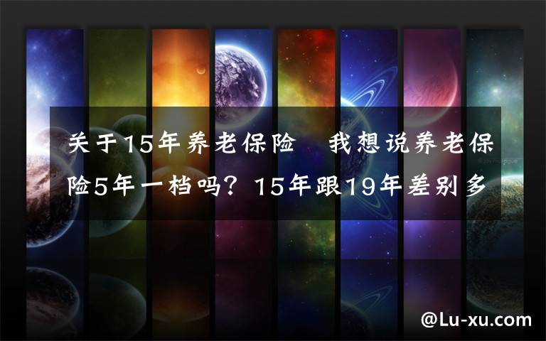 关于15年养老保险 我想说养老保险5年一档吗？15年跟19年差别多大？怎么缴费最合适？