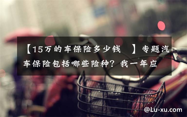 【15万的车保险多少钱 】专题汽车保险包括哪些险种？我一年应该付多少钱？加油券领取一下