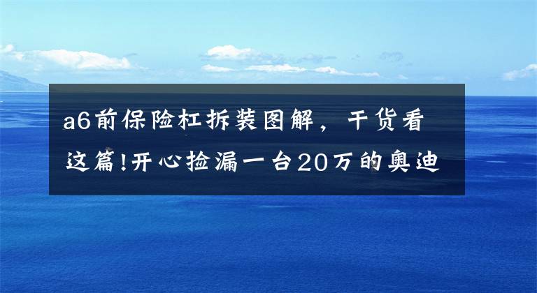 a6前保险杠拆装图解，干货看这篇!开心捡漏一台20万的奥迪A6L，提车时遇一问题无解？买主气愤