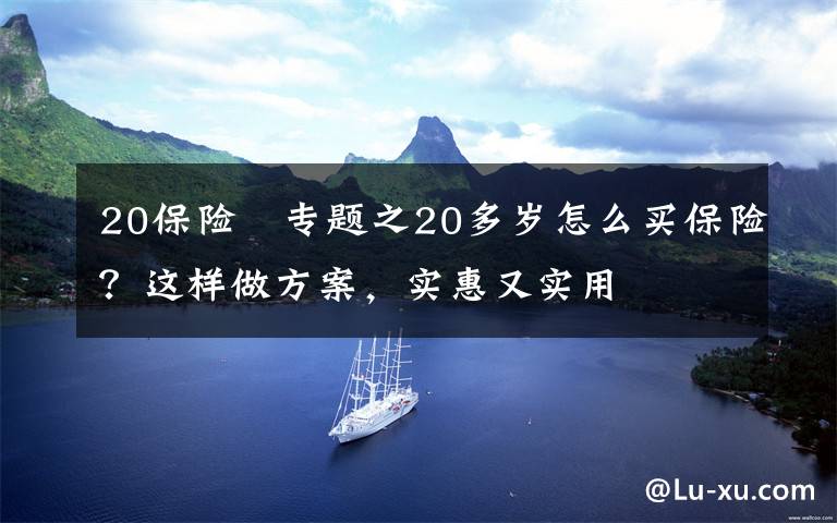 20保险	专题之20多岁怎么买保险？这样做方案，实惠又实用