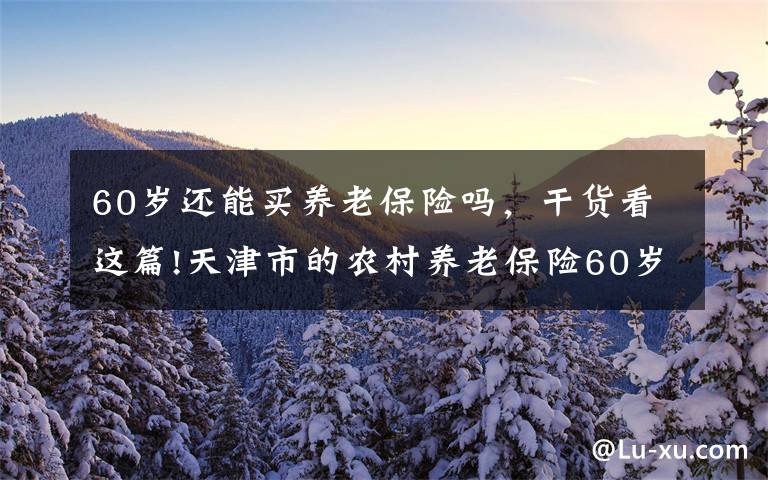 60岁还能买养老保险吗，干货看这篇!天津市的农村养老保险60岁时不足15年，余下的可以一次性补交吗？