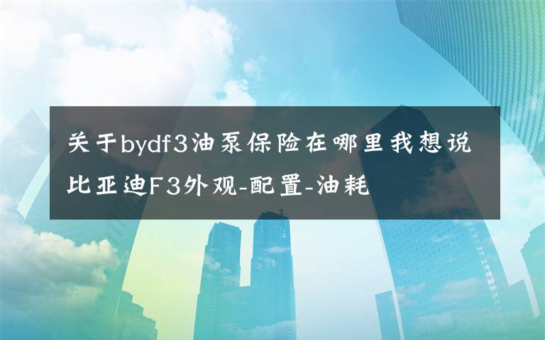 关于bydf3油泵保险在哪里我想说比亚迪F3外观-配置-油耗