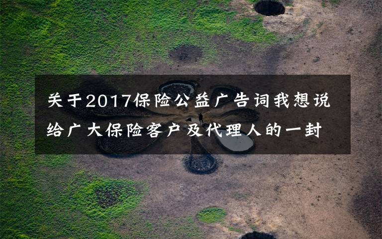 关于2017保险公益广告词我想说给广大保险客户及代理人的一封信：