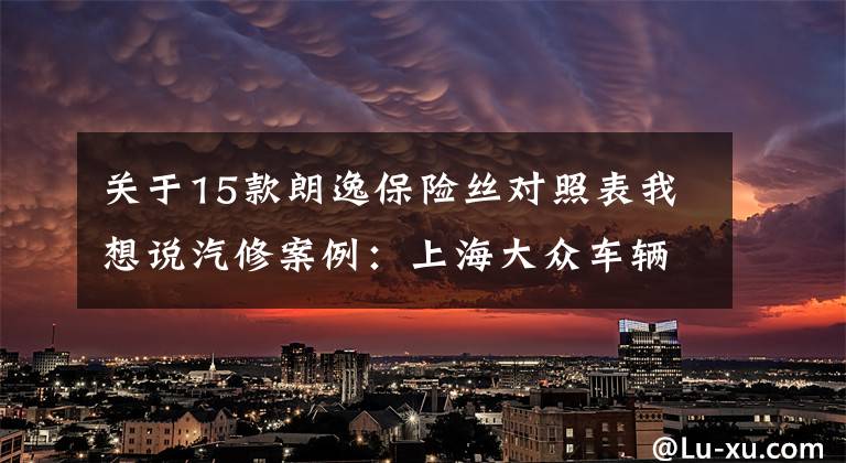 关于15款朗逸保险丝对照表我想说汽修案例：上海大众车辆维修案例精选