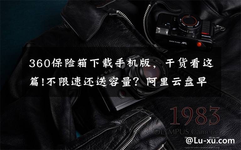 360保险箱下载手机版，干货看这篇!不限速还送容量？阿里云盘早已暗中标好价格