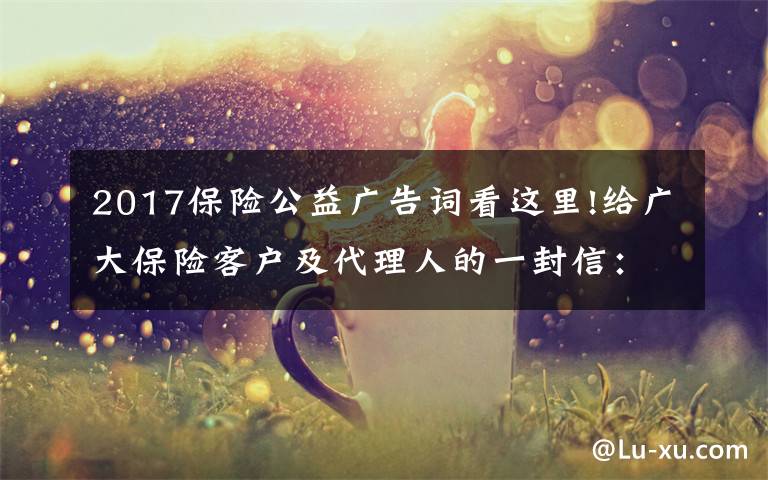 2017保险公益广告词看这里!给广大保险客户及代理人的一封信：