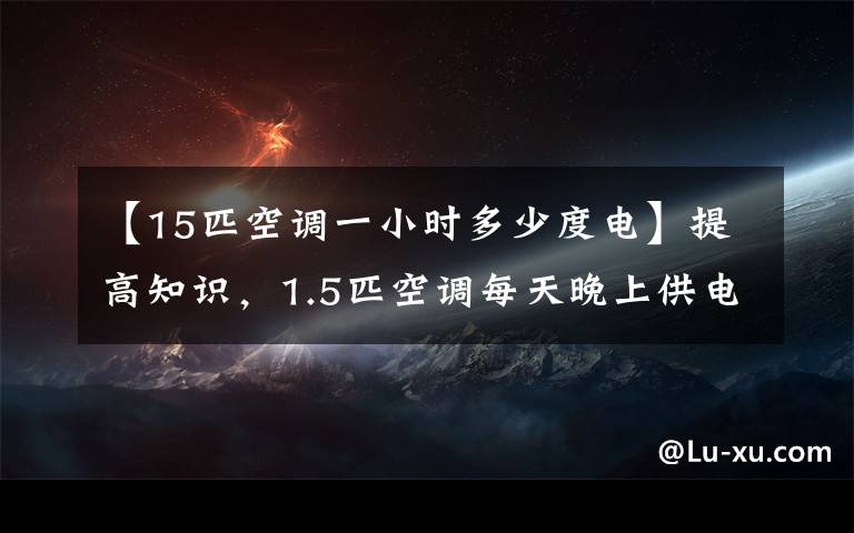 【15匹空调一小时多少度电】提高知识，1.5匹空调每天晚上供电多少度？