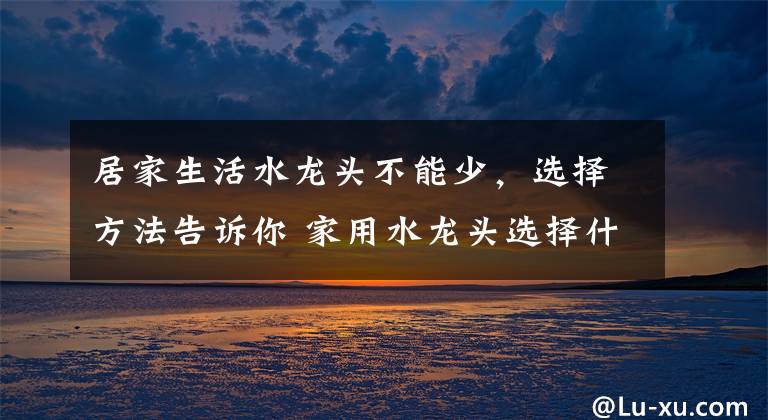 居家生活水龙头不能少，选择方法告诉你 家用水龙头选择什么样的