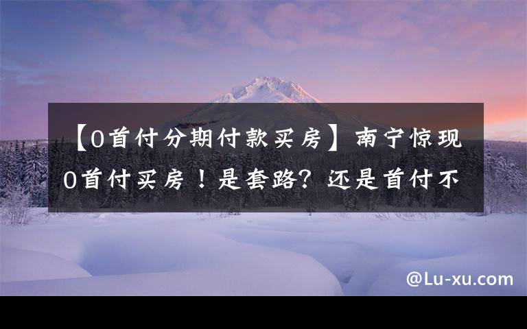 【0首付分期付款买房】南宁惊现0首付买房！是套路？还是首付不够的刚需上车机会？