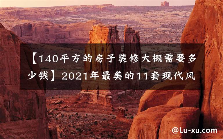 【140平方的房子装修大概需要多少钱】2021年最美的11套现代风事例都在这里！请把它作为参考模板。美丽省钱。