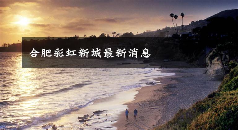 合肥彩虹新城最新消息