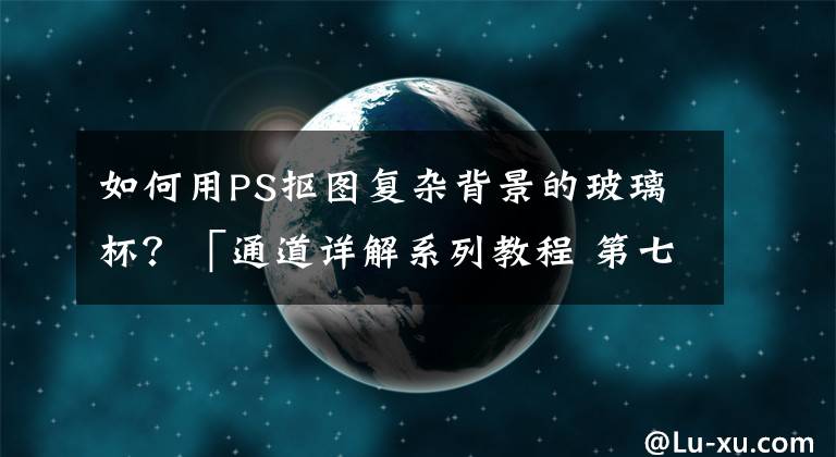 如何用PS抠图复杂背景的玻璃杯？「通道详解系列教程 第七节」