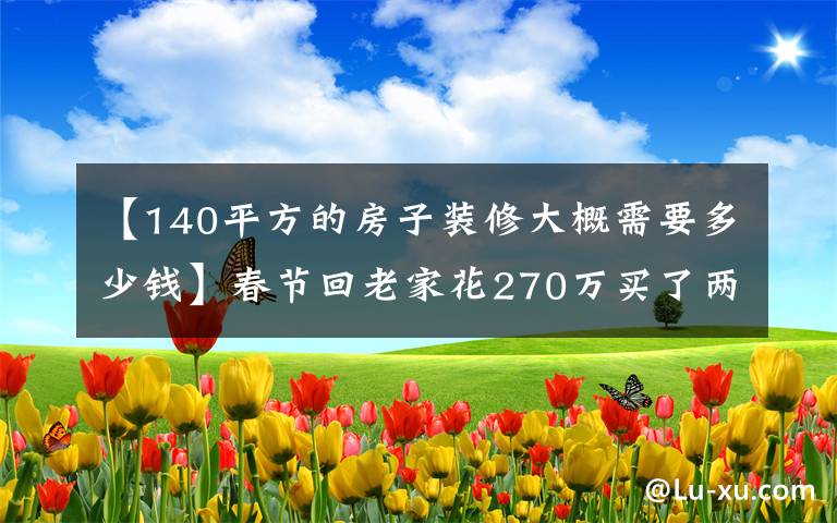 【140平方的房子装修大概需要多少钱】春节回老家花270万买了两套低楼层，遭到父母嫌弃，不开心