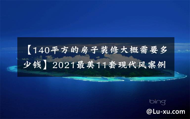 【140平方的房子装修大概需要多少钱】2021最美11套现代风案例都在这了！拿去做参考模板，很美很省钱