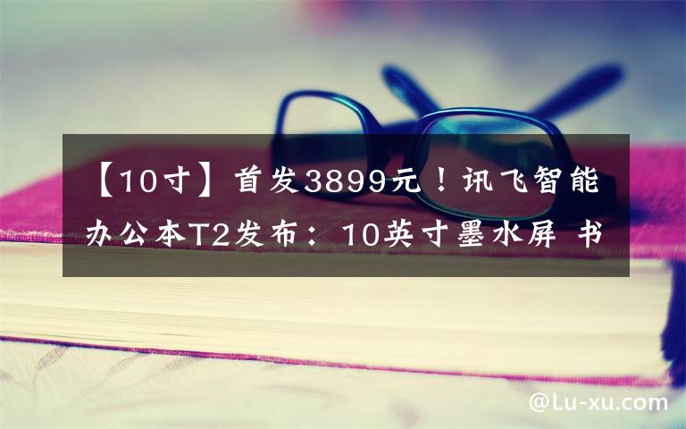 【10寸】首发3899元！讯飞智能办公本T2发布：10英寸墨水屏 书写媲美纸笔