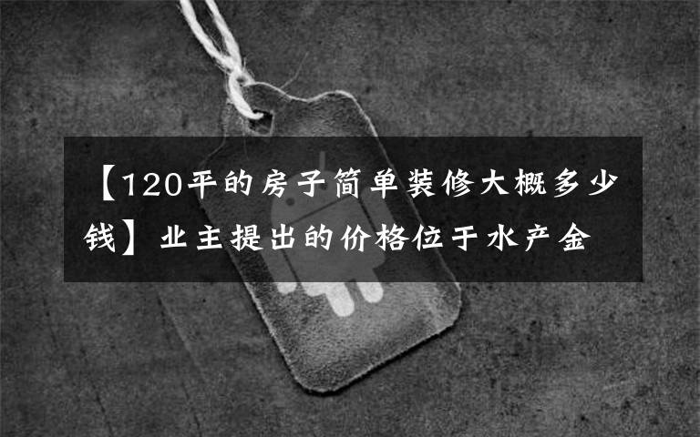 【120平的房子简单装修大概多少钱】业主提出的价格位于水产金水明杰，每平米三居室要卖0.6万韩元。