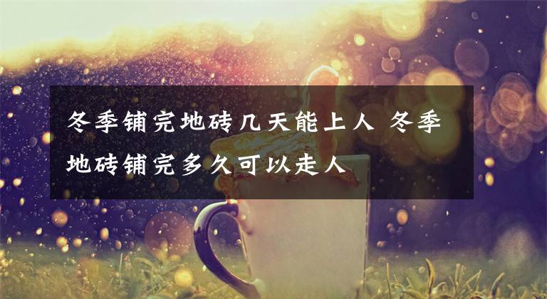 冬季铺完地砖几天能上人 冬季地砖铺完多久可以走人
