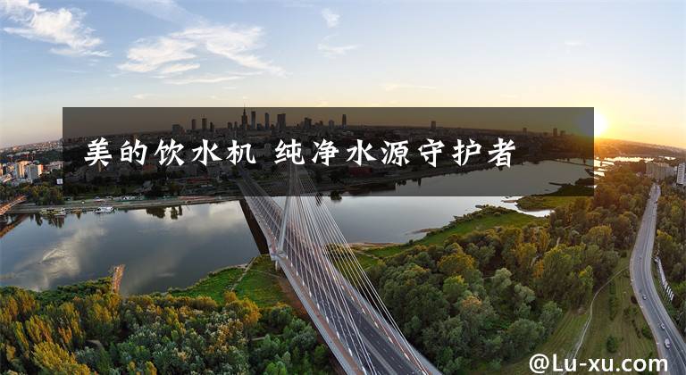 美的饮水机 纯净水源守护者
