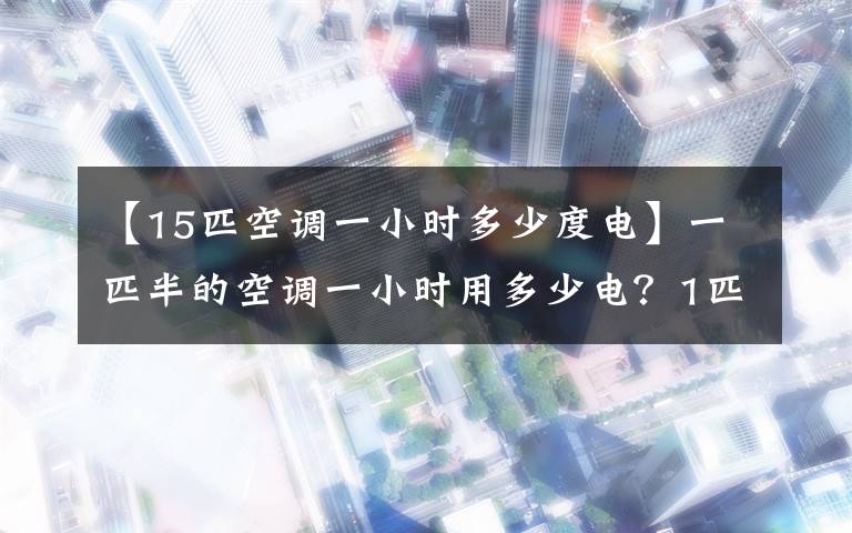 【15匹空调一小时多少度电】一匹半的空调一小时用多少电？1匹空调一小时耗电量计算