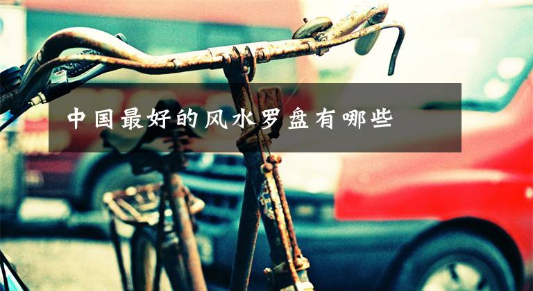 中国最好的风水罗盘有哪些