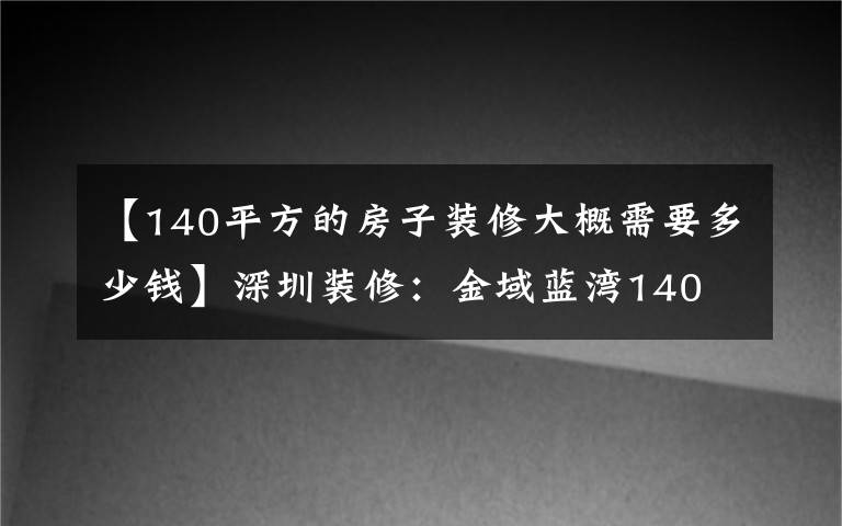 【140平方的房子装修大概需要多少钱】深圳装修：金域蓝湾140㎡现代简约风的家，简简单单才是真