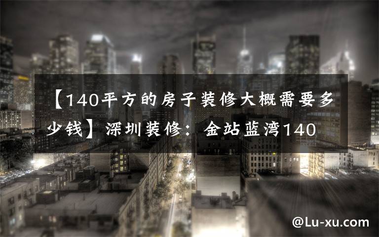 【140平方的房子装修大概需要多少钱】深圳装修：金站蓝湾140 现代简约风的房子，简单简单是真的