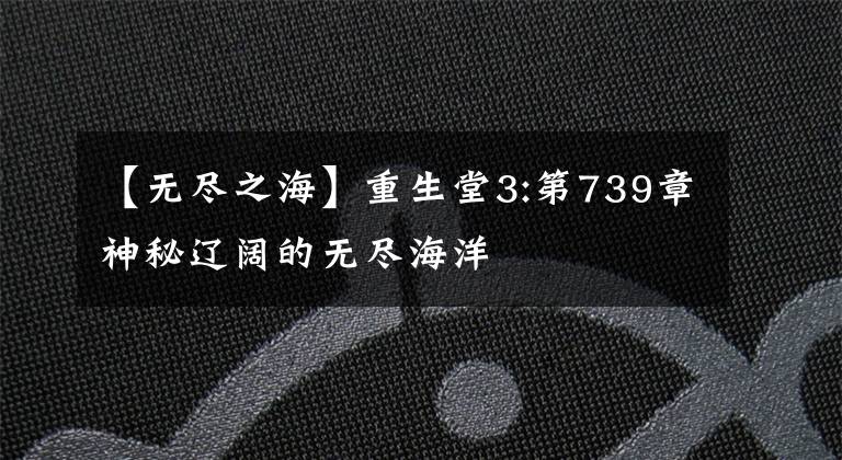 【无尽之海】重生堂3:第739章神秘辽阔的无尽海洋