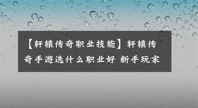 【轩辕传奇职业技能】轩辕传奇手游选什么职业好 新手玩家职业选择