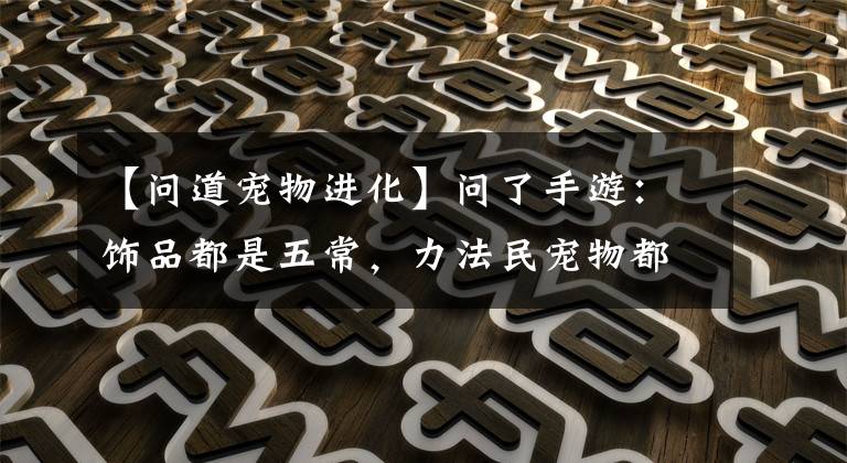 【问道宠物进化】问了手游：饰品都是五常，力法民宠物都是神兽。这个角色值得吗？